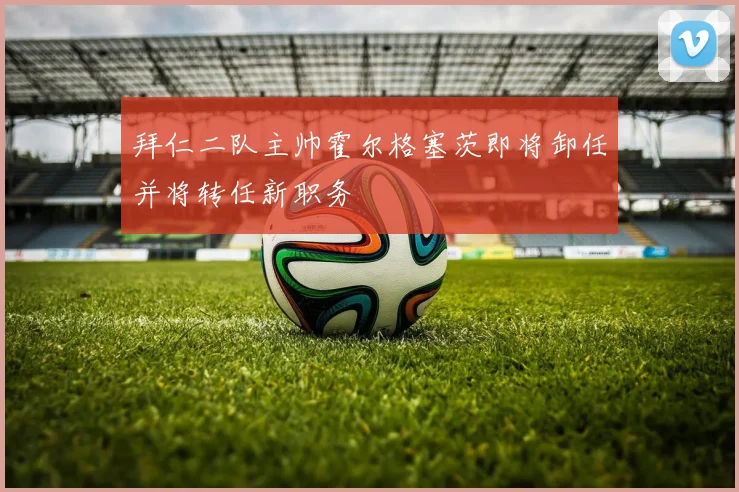 拜仁二队主帅霍尔格塞茨即将卸任并将转任新职务